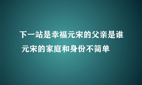 下一站是幸福元宋的父亲是谁 元宋的家庭和身份不简单