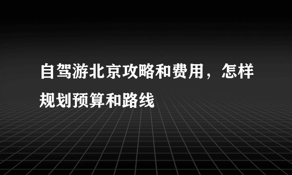 自驾游北京攻略和费用,怎样规划预算和路线
