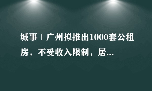 城事｜广州拟推出1000套公租房，不受收入限制，居住证满三年即可申请！
