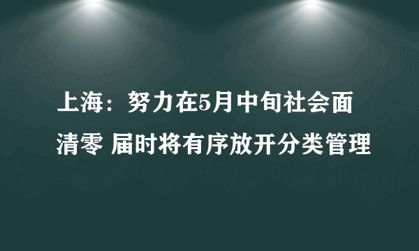上海：努力在5月中旬社会面清零 届时将有序放开分类管理