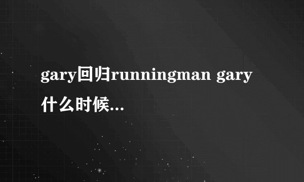 gary回归runningman gary什么时候退出的？