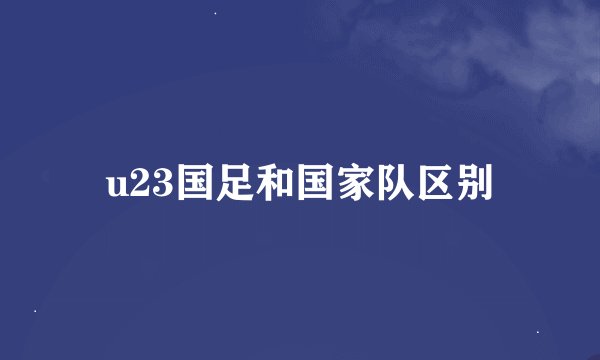 u23国足和国家队区别