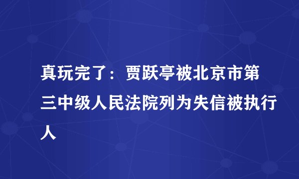 真玩完了：贾跃亭被北京市第三中级人民法院列为失信被执行人