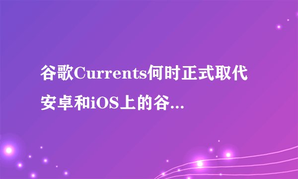 谷歌Currents何时正式取代安卓和iOS上的谷歌应用？