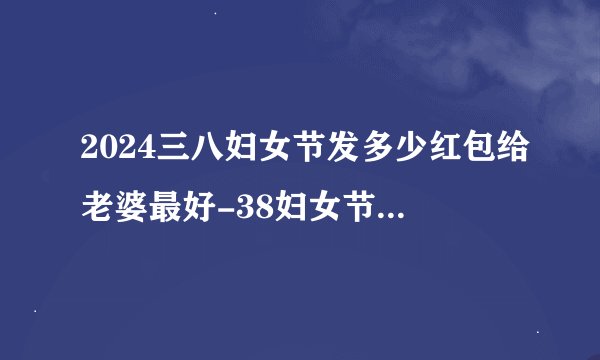 2024三八妇女节发多少红包给老婆最好-38妇女节给老婆发红包的吉利数字大全