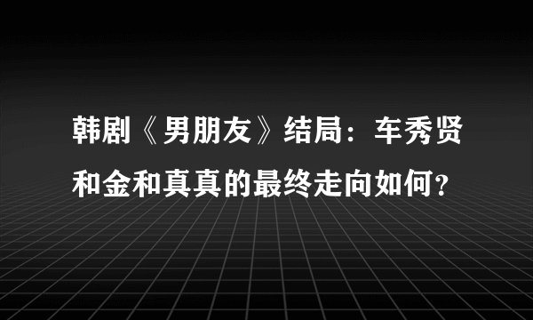 韩剧《男朋友》结局：车秀贤和金和真真的最终走向如何？