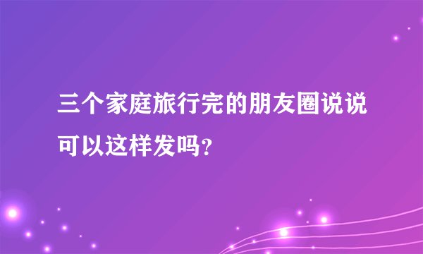 三个家庭旅行完的朋友圈说说可以这样发吗？