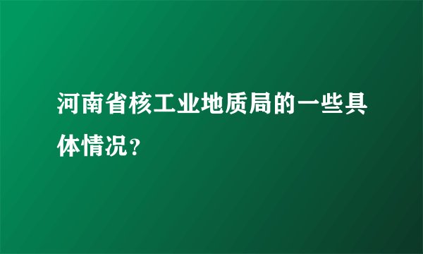 河南省核工业地质局的一些具体情况？