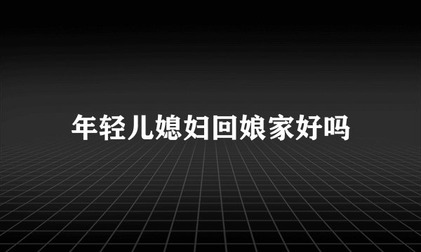年轻儿媳妇回娘家好吗