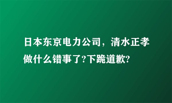 日本东京电力公司，清水正孝做什么错事了?下跪道歉?