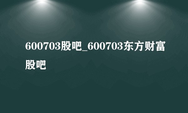 600703股吧_600703东方财富股吧