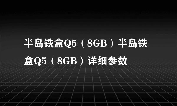 半岛铁盒Q5（8GB）半岛铁盒Q5（8GB）详细参数