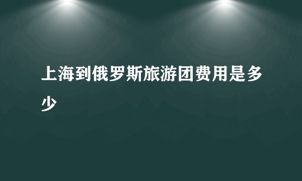 上海到俄罗斯旅游团费用是多少