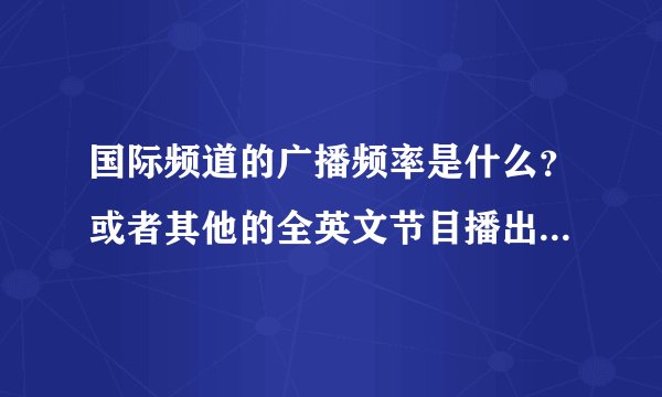 国际频道的广播频率是什么？或者其他的全英文节目播出频率，还有中央人民广播电台一些的播放频率？