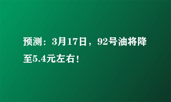 预测：3月17日，92号油将降至5.4元左右！