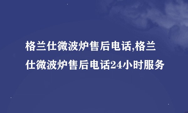 格兰仕微波炉售后电话,格兰仕微波炉售后电话24小时服务