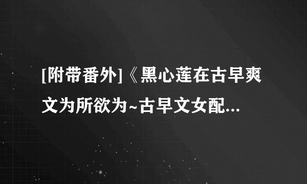 [附带番外]《黑心莲在古早爽文为所欲为~古早文女配改拿爽文剧本》作者：临天.txt最新章节/全集txt免费下载