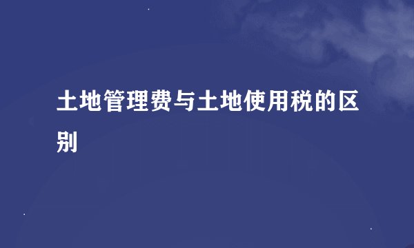 土地管理费与土地使用税的区别