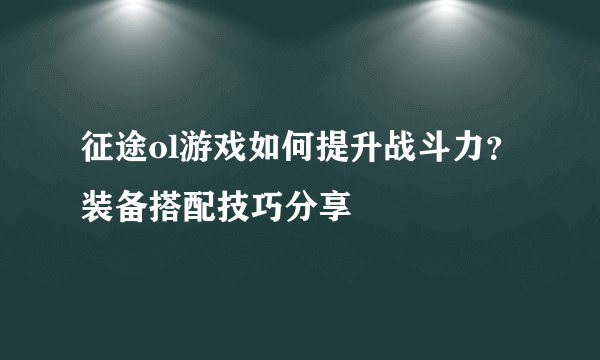 征途ol游戏如何提升战斗力？装备搭配技巧分享