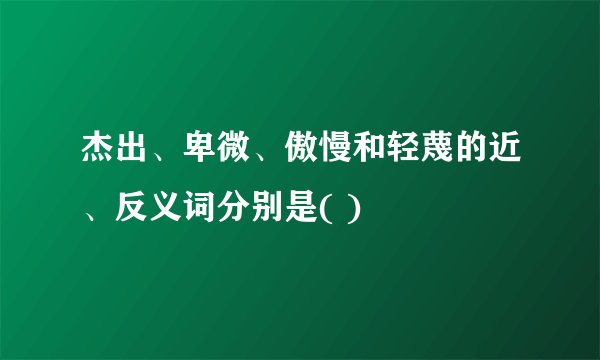 杰出、卑微、傲慢和轻蔑的近、反义词分别是( )