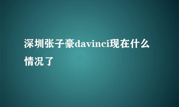 深圳张子豪davinci现在什么情况了
