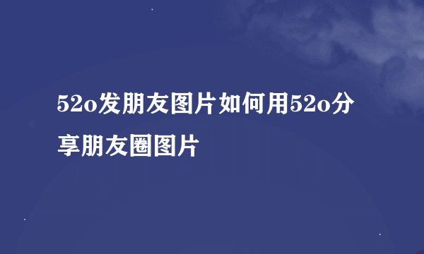 52o发朋友图片如何用52o分享朋友圈图片