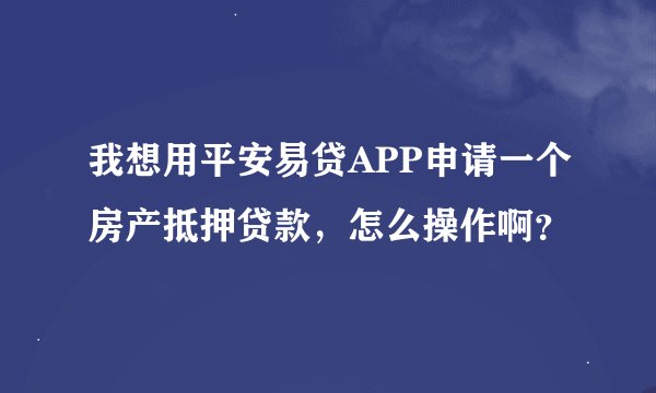 我想用平安易贷APP申请一个房产抵押贷款，怎么操作啊？