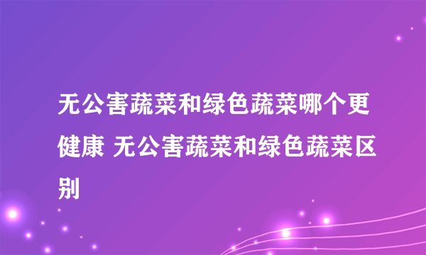 无公害蔬菜和绿色蔬菜哪个更健康 无公害蔬菜和绿色蔬菜区别