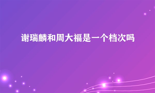 谢瑞麟和周大福是一个档次吗