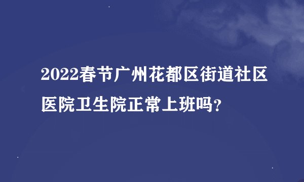 2022春节广州花都区街道社区医院卫生院正常上班吗？