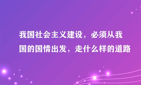 我国社会主义建设,必须从我国的国情出发,走什么样的道路