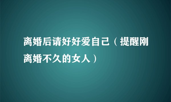 离婚后请好好爱自己（提醒刚离婚不久的女人）
