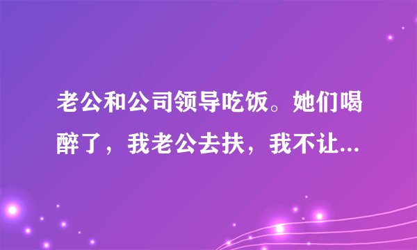 老公和公司领导吃饭。她们喝醉了，我老公去扶，我不让他喝酒了，再喝工作也不做了？