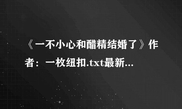 《一不小心和醋精结婚了》作者：一枚纽扣.txt最新章节/全集txt免费下载