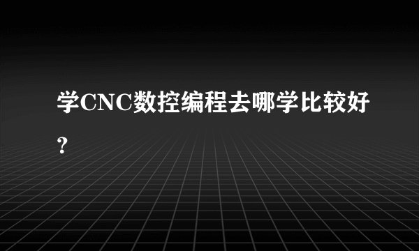 学CNC数控编程去哪学比较好？