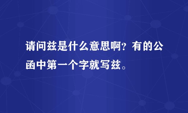 请问兹是什么意思啊？有的公函中第一个字就写兹。