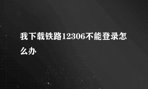 我下载铁路12306不能登录怎么办
