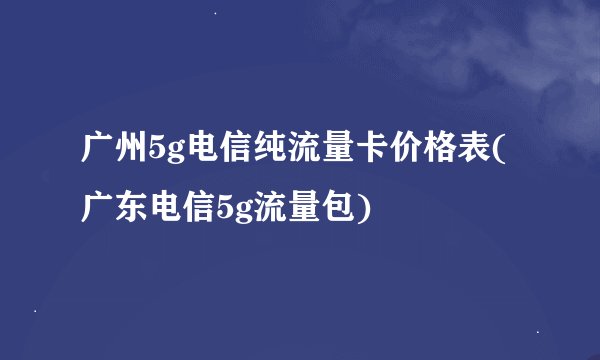 广州5g电信纯流量卡价格表(广东电信5g流量包)