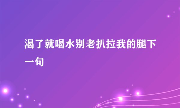 渴了就喝水别老扒拉我的腿下一句