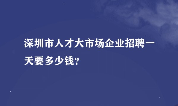 深圳市人才大市场企业招聘一天要多少钱？