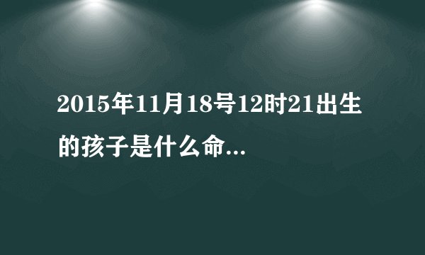 2015年11月18号12时21出生的孩子是什么命？求生辰八字！