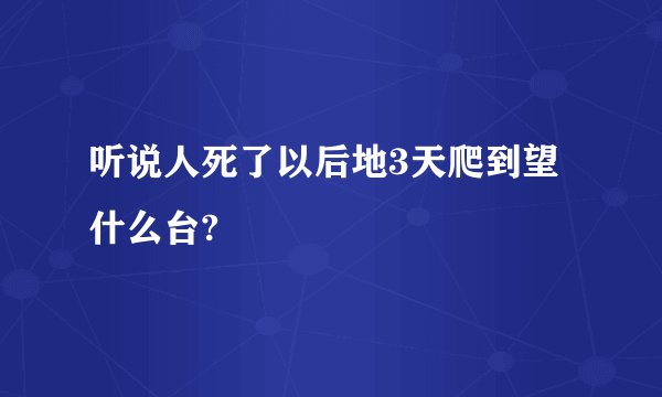听说人死了以后地3天爬到望什么台?