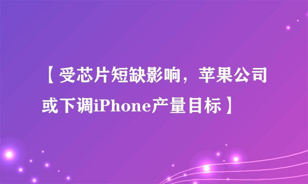 【受芯片短缺影响，苹果公司或下调iPhone产量目标】