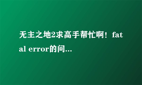 无主之地2求高手帮忙啊！fatal error的问题打开游戏就提示怎么弄啊？？