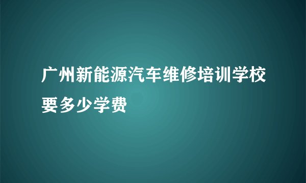 广州新能源汽车维修培训学校要多少学费
