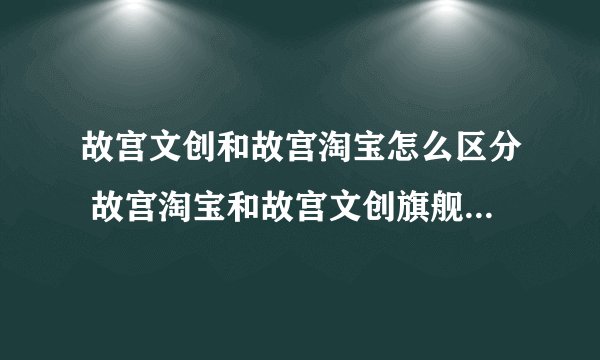 故宫文创和故宫淘宝怎么区分 故宫淘宝和故宫文创旗舰店有什么区别