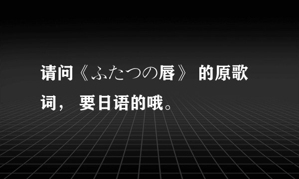 请问《ふたつの唇》 的原歌词， 要日语的哦。