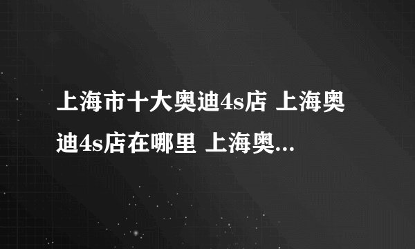 上海市十大奥迪4s店 上海奥迪4s店在哪里 上海奥迪汽车经销商