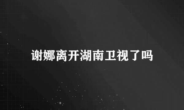 谢娜离开湖南卫视了吗
