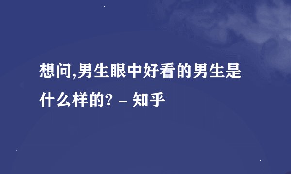 想问,男生眼中好看的男生是什么样的? - 知乎